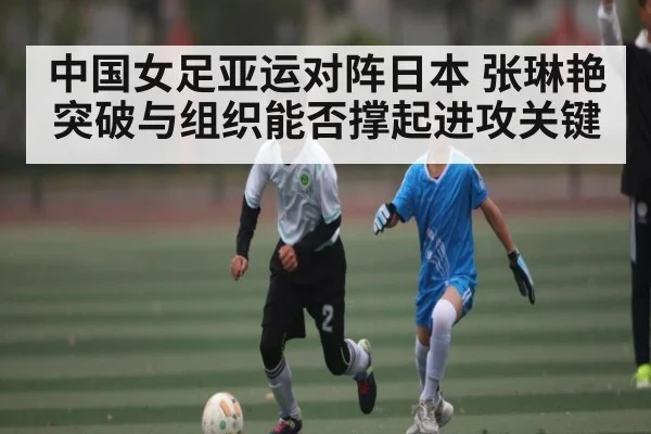 中国女足亚运对阵日本 张琳艳突破与组织能否撑起进攻关键