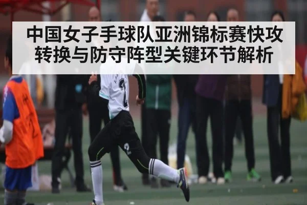 中国女子手球队亚洲锦标赛快攻转换与防守阵型关键环节解析