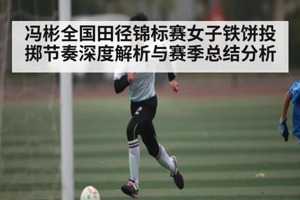 冯彬全国田径锦标赛女子铁饼投掷节奏深度解析与赛季总结分析